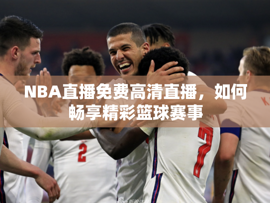 NBA直播免费高清直播，如何畅享精彩篮球赛事