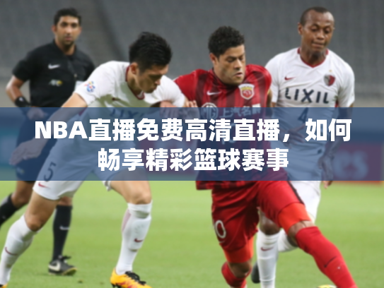 NBA直播免费高清直播，如何畅享精彩篮球赛事