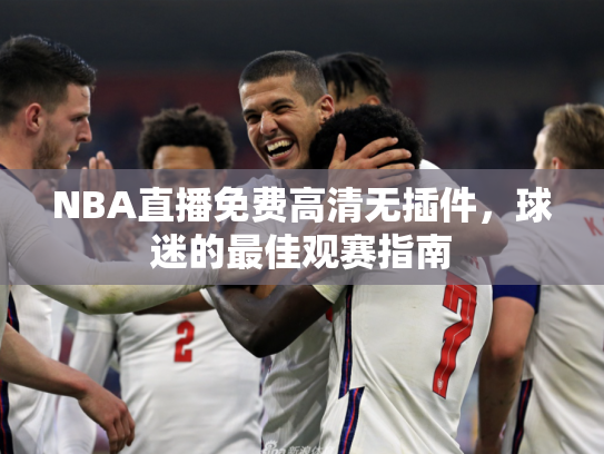 NBA直播免费高清无插件，球迷的最佳观赛指南
