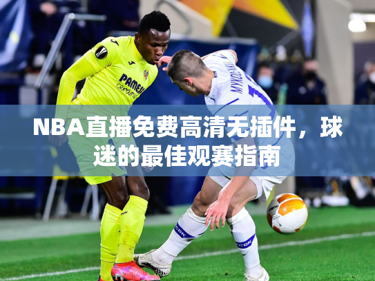 NBA直播免费高清无插件，球迷的最佳观赛指南