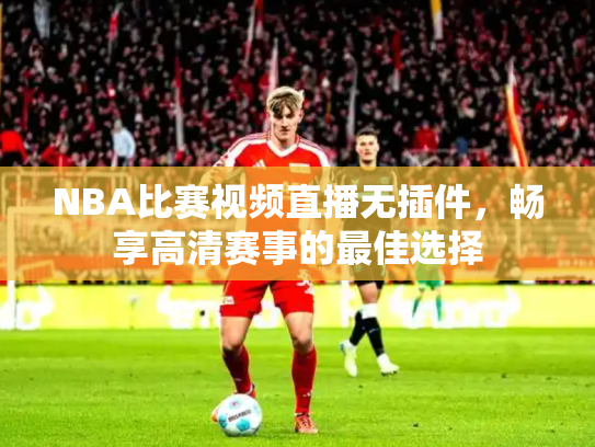 NBA比赛视频直播无插件，畅享高清赛事的最佳选择
