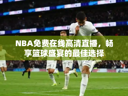 NBA免费在线高清直播，畅享篮球盛宴的最佳选择