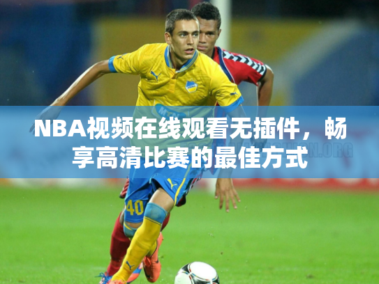 NBA视频在线观看无插件，畅享高清比赛的最佳方式