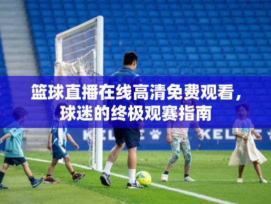 篮球直播在线高清免费观看，球迷的终极观赛指南