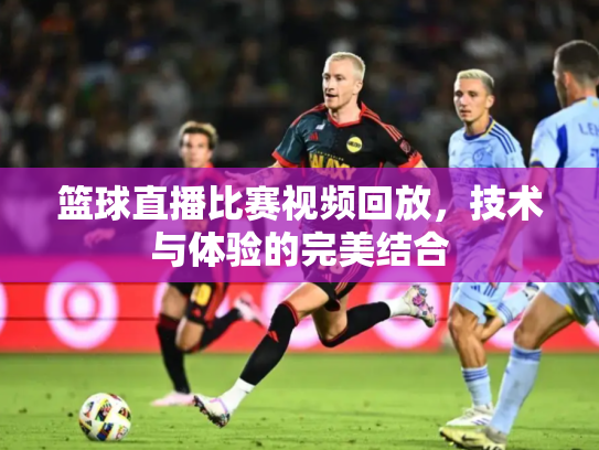 篮球直播比赛视频回放，技术与体验的完美结合