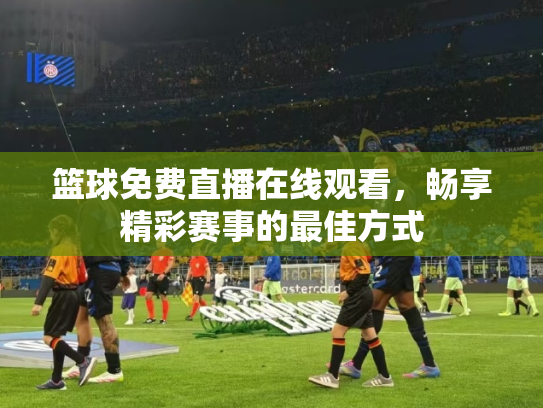 篮球免费直播在线观看，畅享精彩赛事的最佳方式