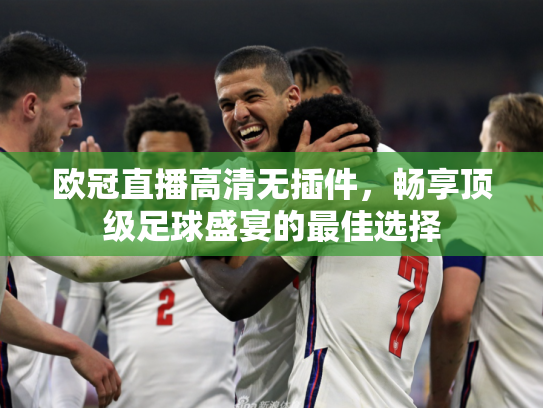 欧冠直播高清无插件，畅享顶级足球盛宴的最佳选择