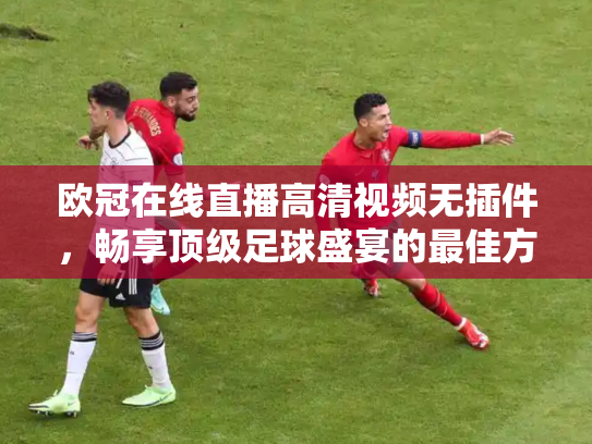 欧冠在线直播高清视频无插件，畅享顶级足球盛宴的最佳方式