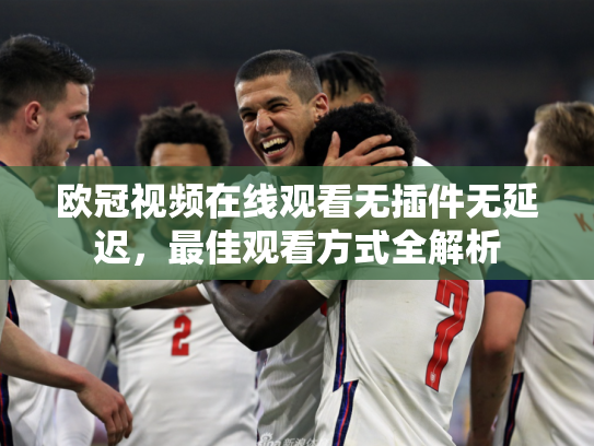 欧冠视频在线观看无插件无延迟，最佳观看方式全解析