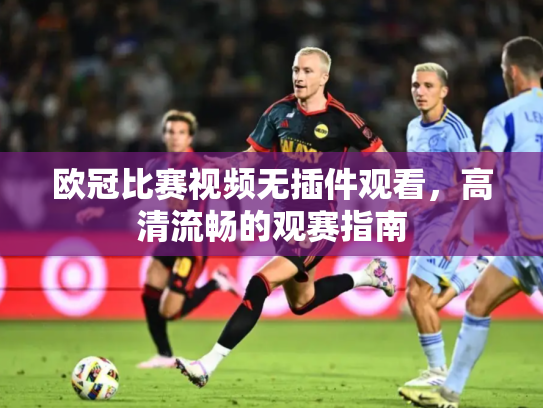 欧冠比赛视频无插件观看，高清流畅的观赛指南