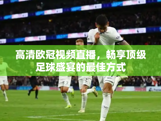 高清欧冠视频直播，畅享顶级足球盛宴的最佳方式