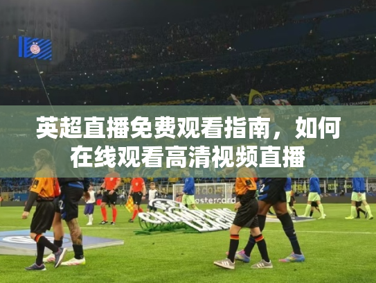 英超直播免费观看指南，如何在线观看高清视频直播