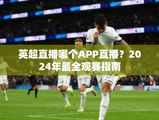 英超直播哪个APP直播？2024年最全观赛指南