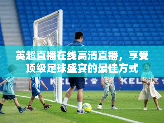 英超直播在线高清直播，享受顶级足球盛宴的最佳方式