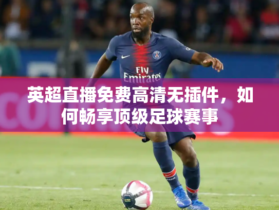 英超直播免费高清无插件，如何畅享顶级足球赛事