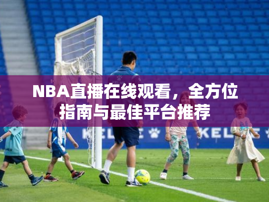 NBA直播在线观看，全方位指南与最佳平台推荐