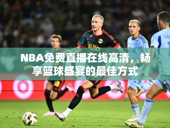 NBA免费直播在线高清，畅享篮球盛宴的最佳方式