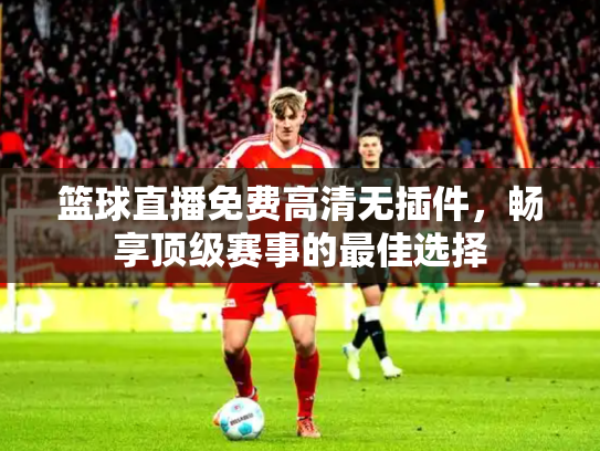 篮球直播免费高清无插件，畅享顶级赛事的最佳选择