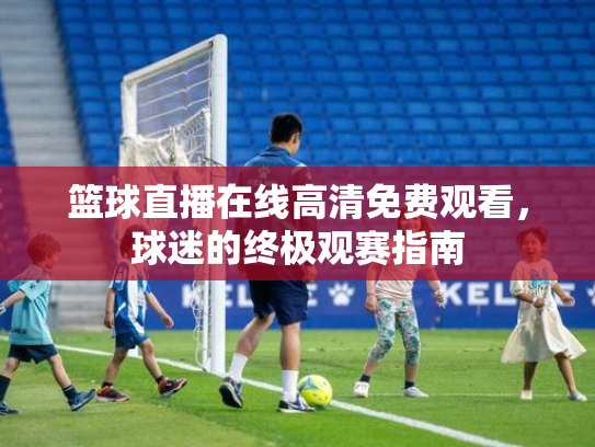 篮球直播在线高清免费观看，球迷的终极观赛指南