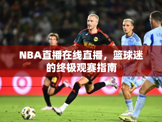 NBA直播在线直播，篮球迷的终极观赛指南