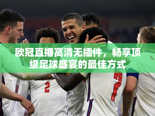欧冠直播高清无插件，畅享顶级足球盛宴的最佳方式