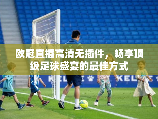欧冠直播高清无插件，畅享顶级足球盛宴的最佳方式