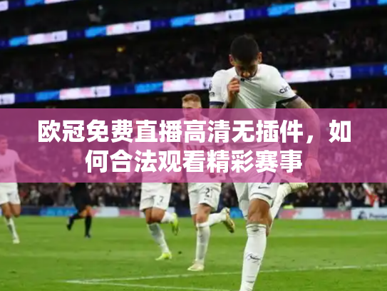 欧冠免费直播高清无插件，如何合法观看精彩赛事