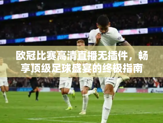欧冠比赛高清直播无插件，畅享顶级足球盛宴的终极指南
