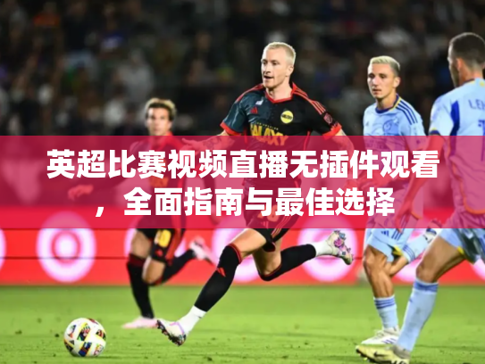 英超比赛视频直播无插件观看，全面指南与最佳选择