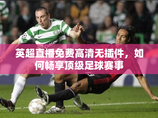 英超直播免费高清无插件，如何畅享顶级足球赛事