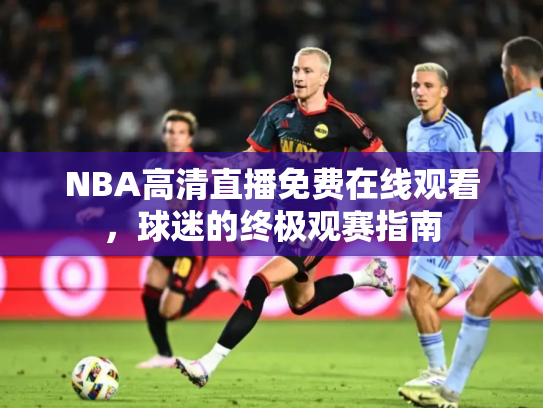 NBA高清直播免费在线观看，球迷的终极观赛指南