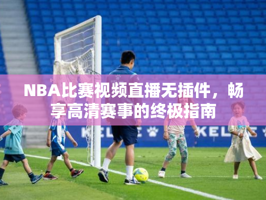 NBA比赛视频直播无插件，畅享高清赛事的终极指南