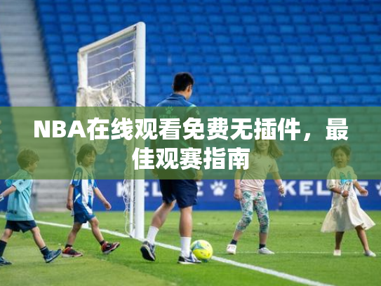 NBA在线观看免费无插件，最佳观赛指南