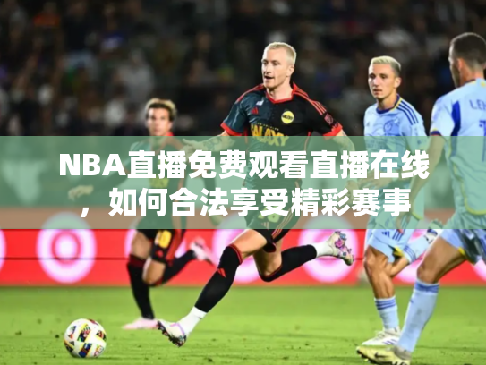 NBA直播免费观看直播在线，如何合法享受精彩赛事