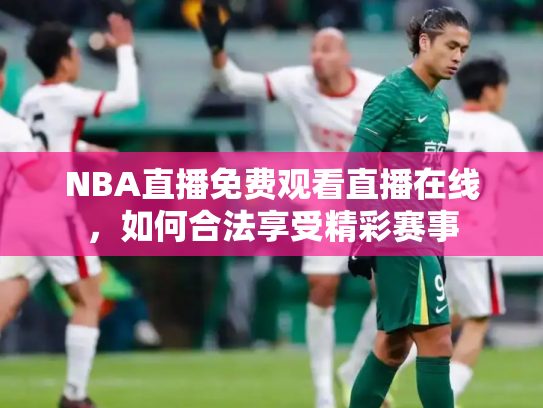 NBA直播免费观看直播在线，如何合法享受精彩赛事