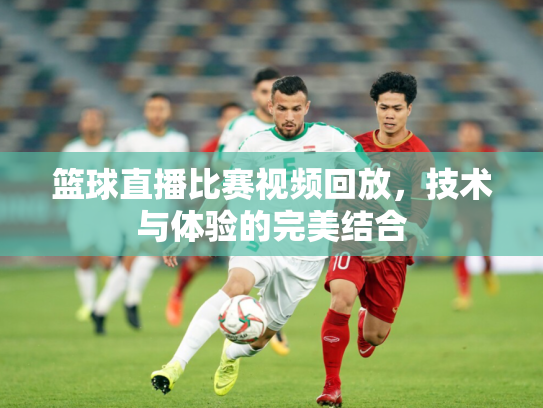 篮球直播比赛视频回放，技术与体验的完美结合