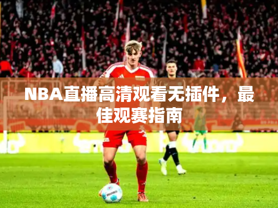 NBA直播高清观看无插件，最佳观赛指南