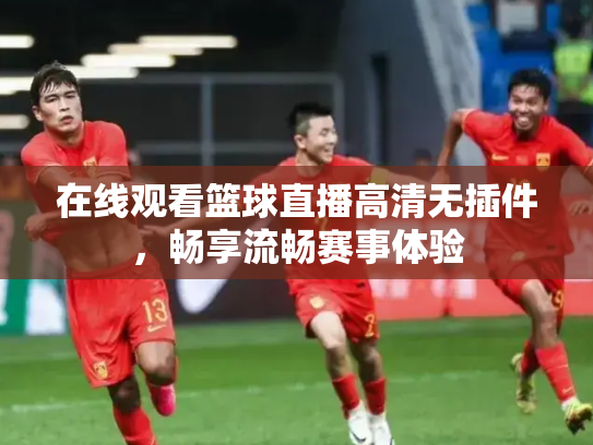 在线观看篮球直播高清无插件，畅享流畅赛事体验