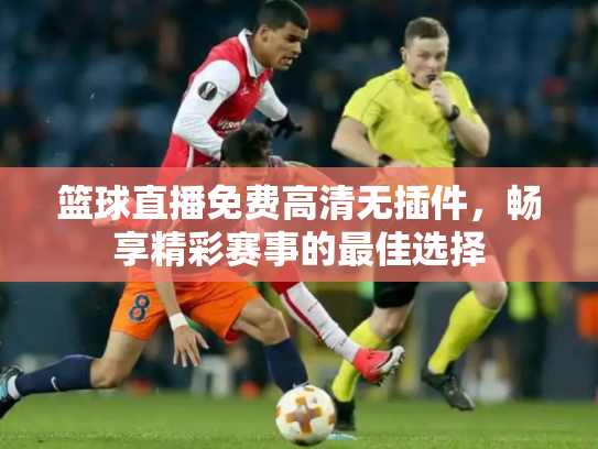 篮球直播免费高清无插件，畅享精彩赛事的最佳选择