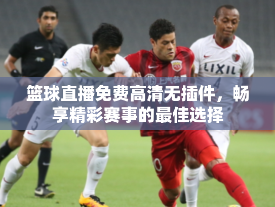 篮球直播免费高清无插件，畅享精彩赛事的最佳选择