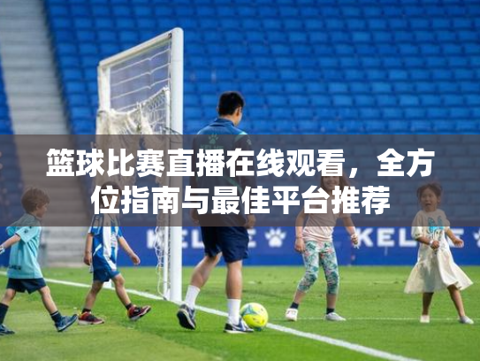 篮球比赛直播在线观看，全方位指南与最佳平台推荐