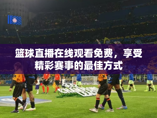 篮球直播在线观看免费，享受精彩赛事的最佳方式