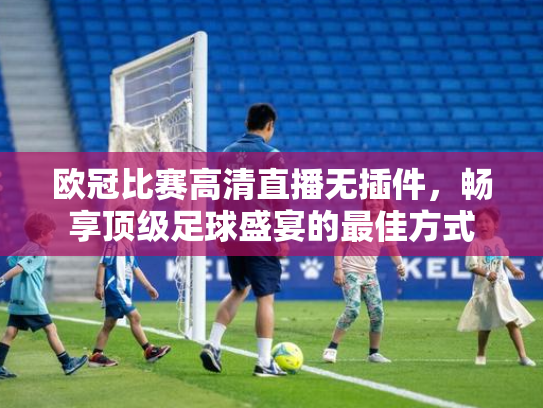 欧冠比赛高清直播无插件，畅享顶级足球盛宴的最佳方式