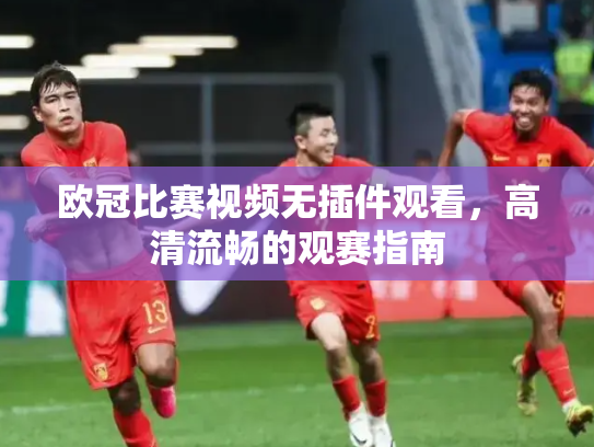 欧冠比赛视频无插件观看，高清流畅的观赛指南