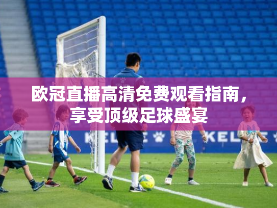 欧冠直播高清免费观看指南，享受顶级足球盛宴