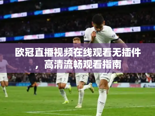 欧冠直播视频在线观看无插件，高清流畅观看指南