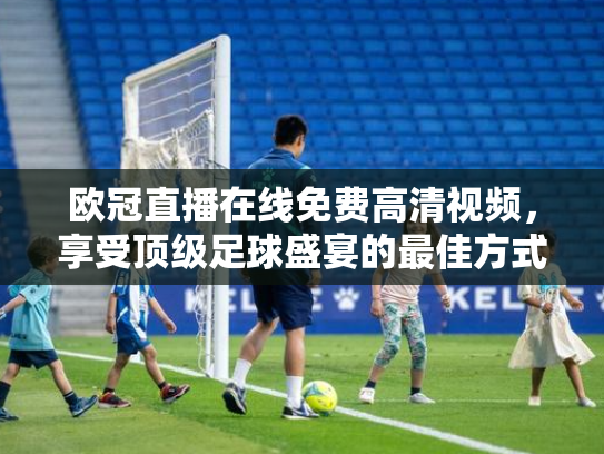 欧冠直播在线免费高清视频，享受顶级足球盛宴的最佳方式