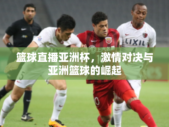 篮球直播亚洲杯，激情对决与亚洲篮球的崛起