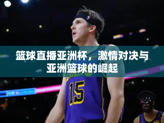 篮球直播亚洲杯，激情对决与亚洲篮球的崛起