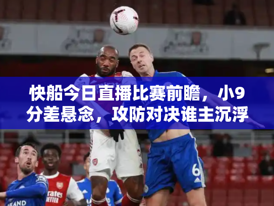 快船今日直播比赛前瞻，小9分差悬念，攻防对决谁主沉浮？